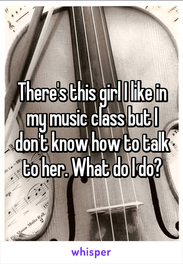 There's this girl I like in my music class but I don't know how to talk to her. What do I do?