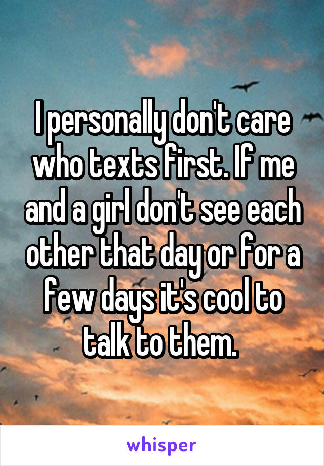 I personally don't care who texts first. If me and a girl don't see each other that day or for a few days it's cool to talk to them. 