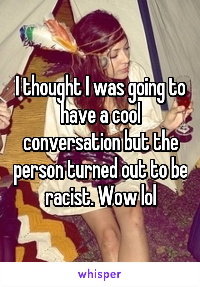 I thought I was going to have a cool conversation but the person turned out to be racist. Wow lol