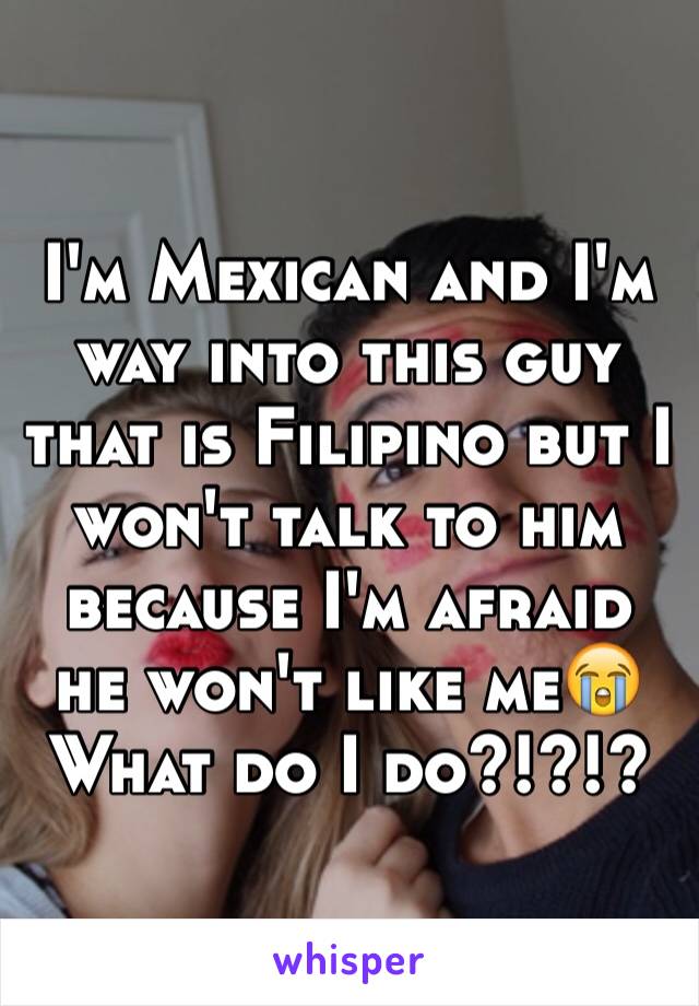 I'm Mexican and I'm way into this guy that is Filipino but I won't talk to him because I'm afraid he won't like me😭
What do I do?!?!?