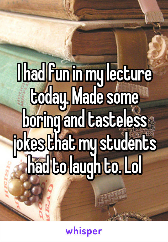 I had fun in my lecture today. Made some boring and tasteless jokes that my students had to laugh to. Lol