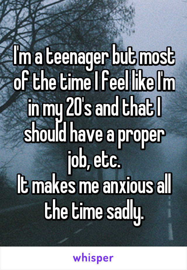 I'm a teenager but most of the time I feel like I'm in my 20's and that I should have a proper job, etc.
It makes me anxious all the time sadly.