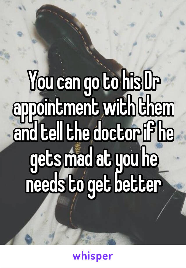 You can go to his Dr appointment with them and tell the doctor if he gets mad at you he needs to get better