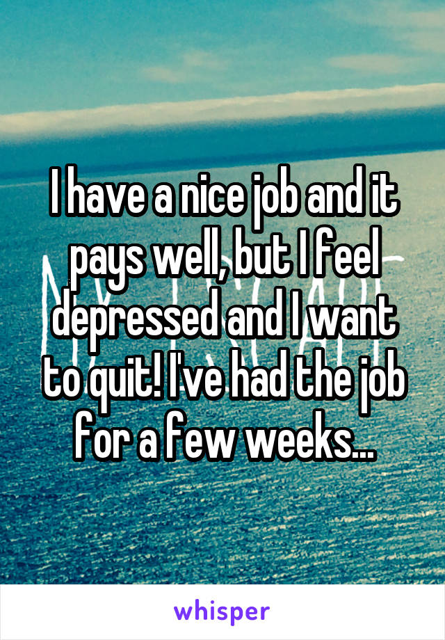 I have a nice job and it pays well, but I feel depressed and I want to quit! I've had the job for a few weeks...