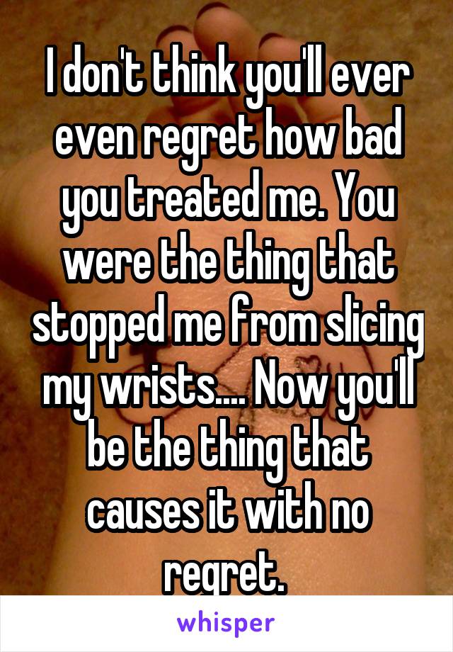 I don't think you'll ever even regret how bad you treated me. You were the thing that stopped me from slicing my wrists.... Now you'll be the thing that causes it with no regret. 