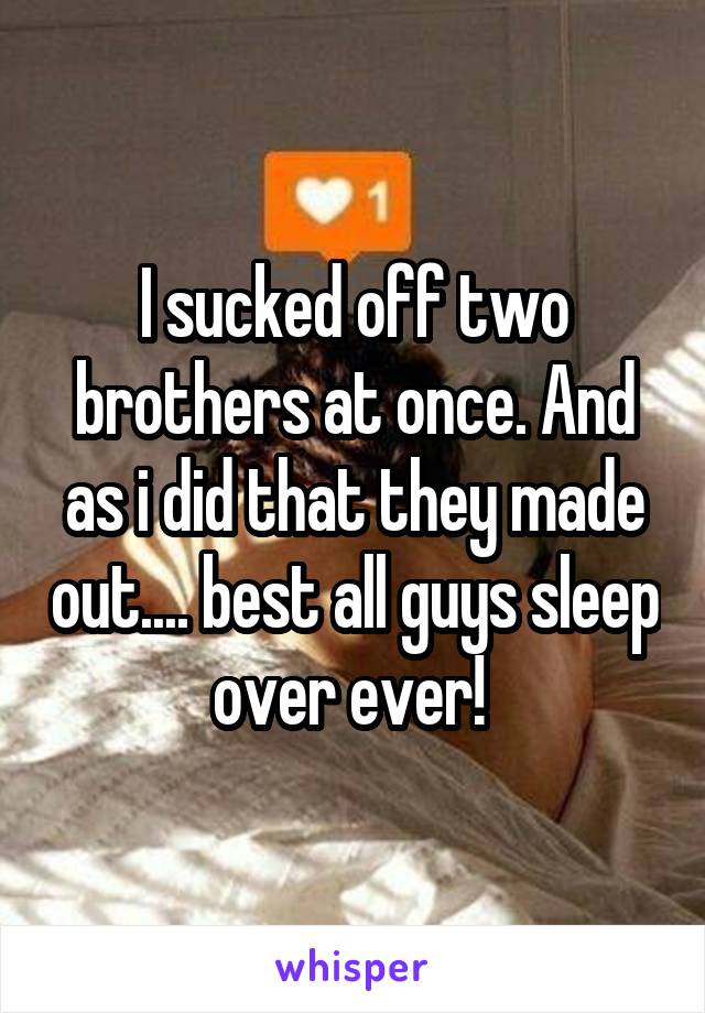 I sucked off two brothers at once. And as i did that they made out.... best all guys sleep over ever! 