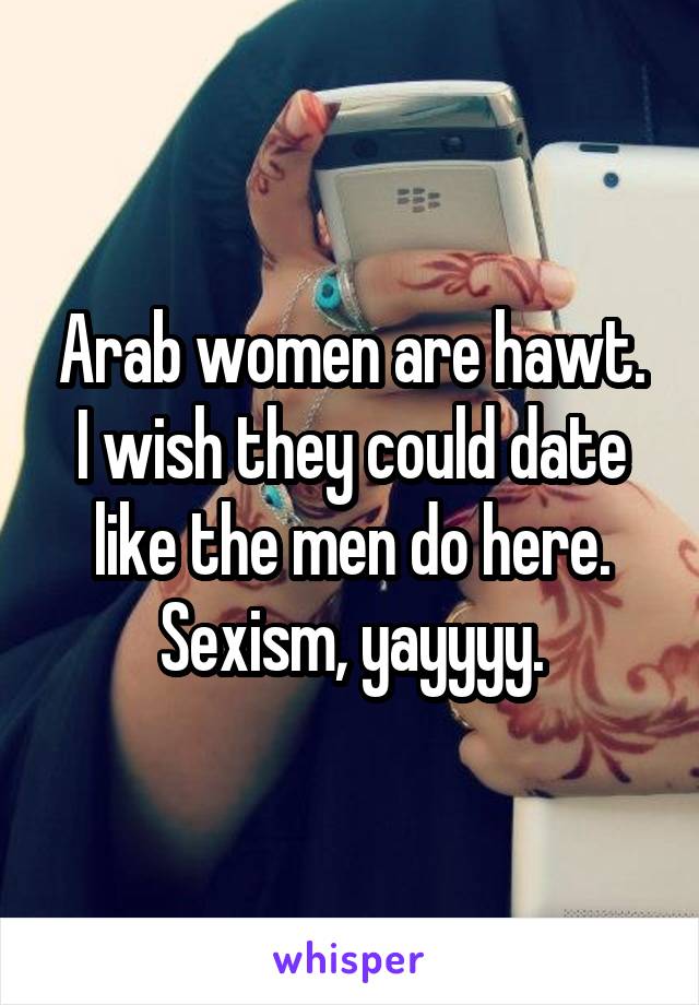 Arab women are hawt. I wish they could date like the men do here. Sexism, yayyyy.