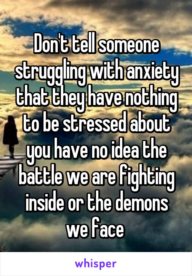 Don't tell someone struggling with anxiety that they have nothing to be stressed about you have no idea the battle we are fighting inside or the demons we face 