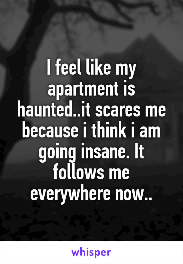 I feel like my apartment is haunted..it scares me because i think i am going insane. It follows me everywhere now..