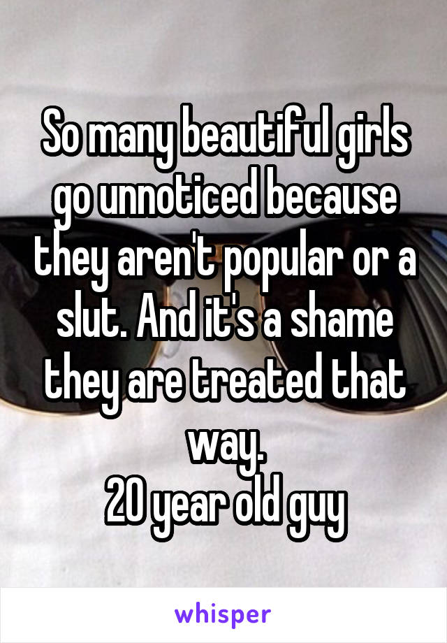 So many beautiful girls go unnoticed because they aren't popular or a slut. And it's a shame they are treated that way.
20 year old guy