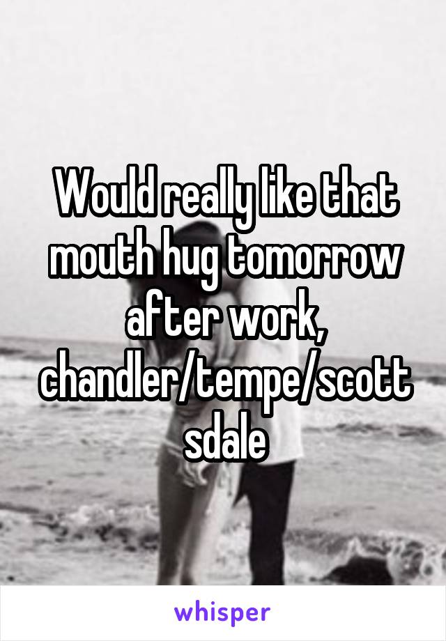 Would really like that mouth hug tomorrow after work, chandler/tempe/scottsdale