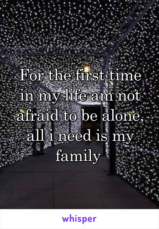 For the first time in my life am not afraid to be alone, all i need is my family 