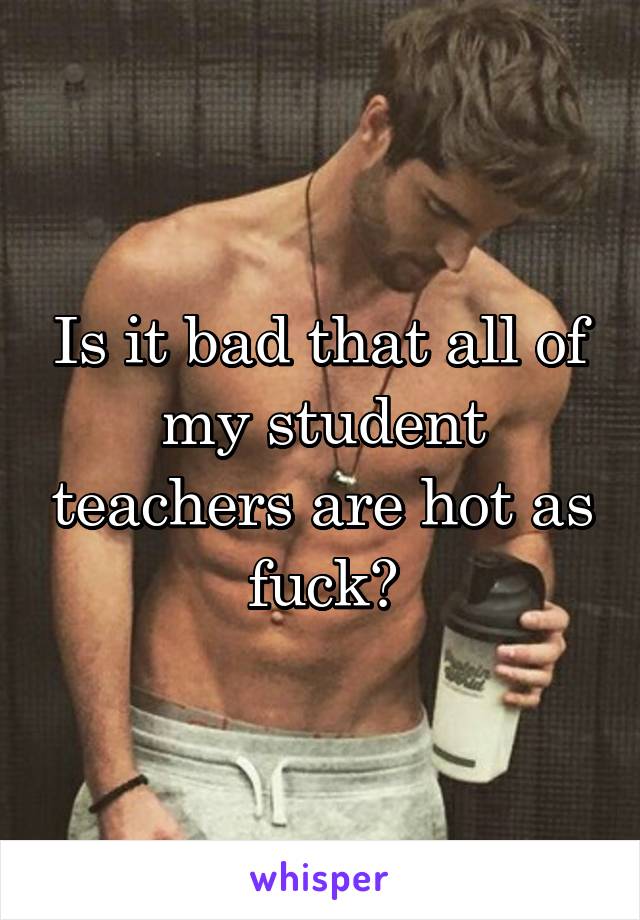 Is it bad that all of my student teachers are hot as fuck?