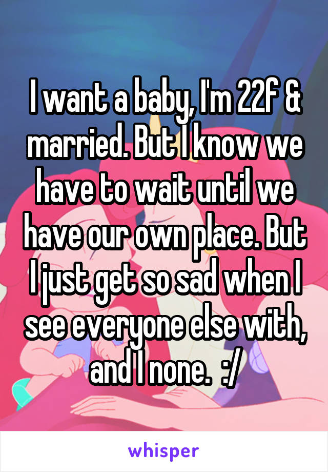 I want a baby, I'm 22f & married. But I know we have to wait until we have our own place. But I just get so sad when I see everyone else with, and I none.  :/