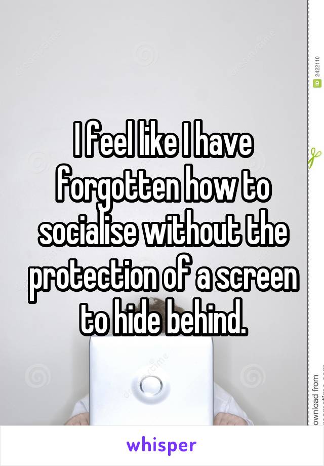 I feel like I have forgotten how to socialise without the protection of a screen to hide behind.