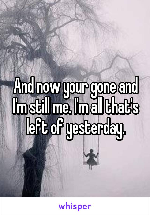 And now your gone and I'm still me. I'm all that's left of yesterday.