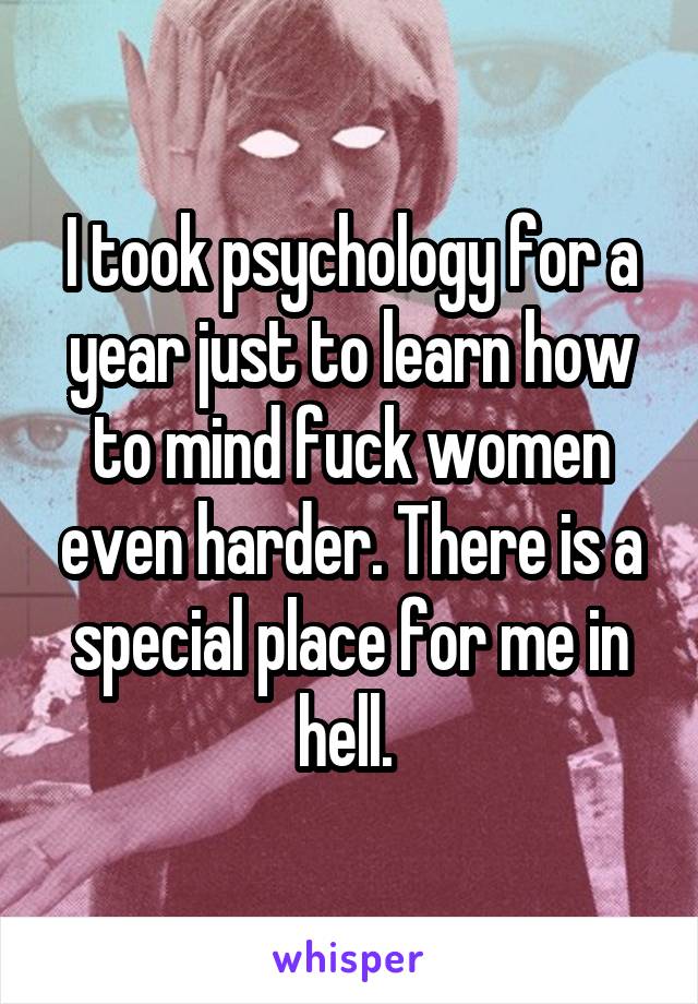 I took psychology for a year just to learn how to mind fuck women even harder. There is a special place for me in hell. 