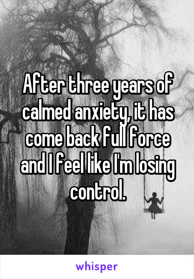 After three years of calmed anxiety, it has come back full force and I feel like I'm losing control.