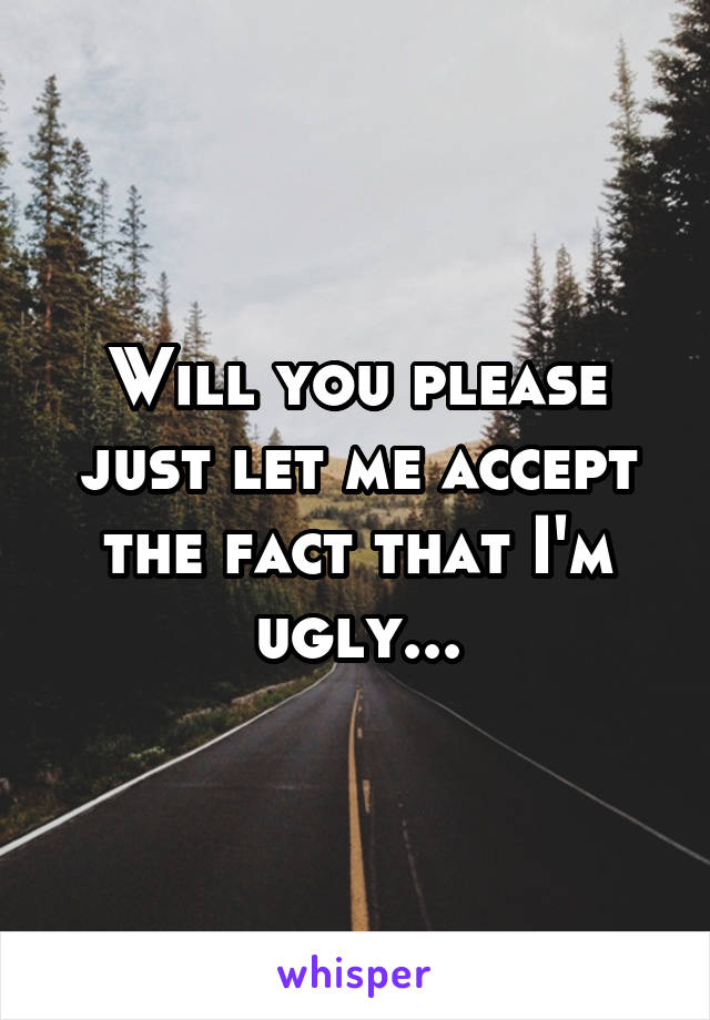 Will you please just let me accept the fact that I'm ugly...