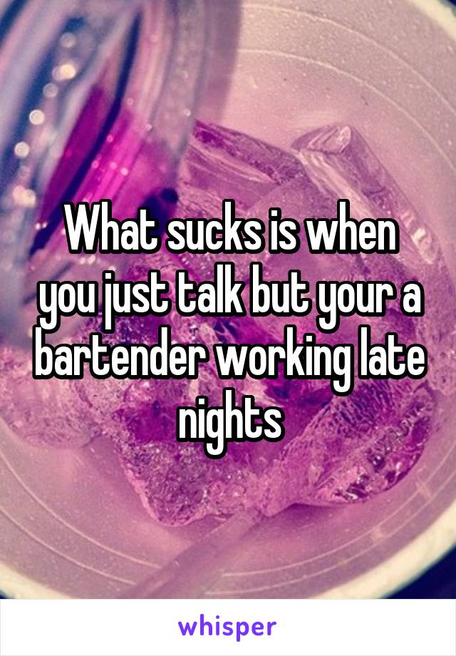 What sucks is when you just talk but your a bartender working late nights