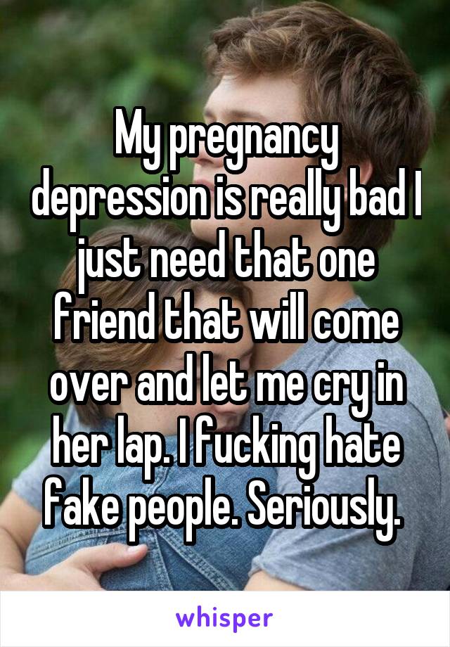 My pregnancy depression is really bad I just need that one friend that will come over and let me cry in her lap. I fucking hate fake people. Seriously. 