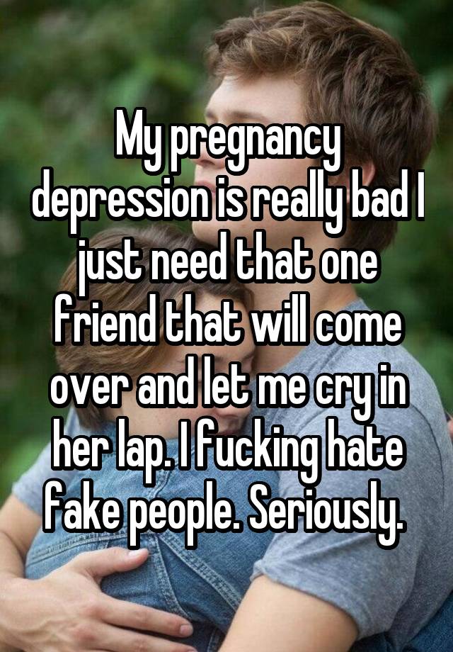 My pregnancy depression is really bad I just need that one friend that will come over and let me cry in her lap. I fucking hate fake people. Seriously. 