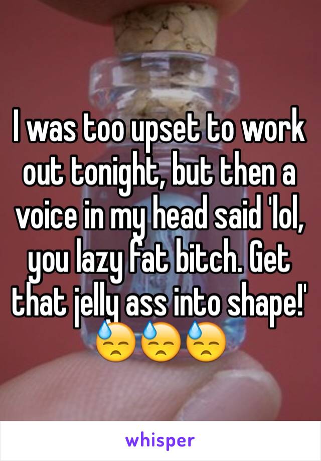 I was too upset to work out tonight, but then a voice in my head said 'lol, you lazy fat bitch. Get that jelly ass into shape!' 
😓😓😓