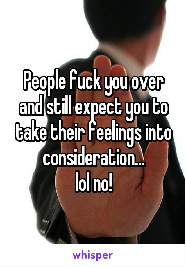 People fuck you over and still expect you to take their feelings into consideration...
lol no!