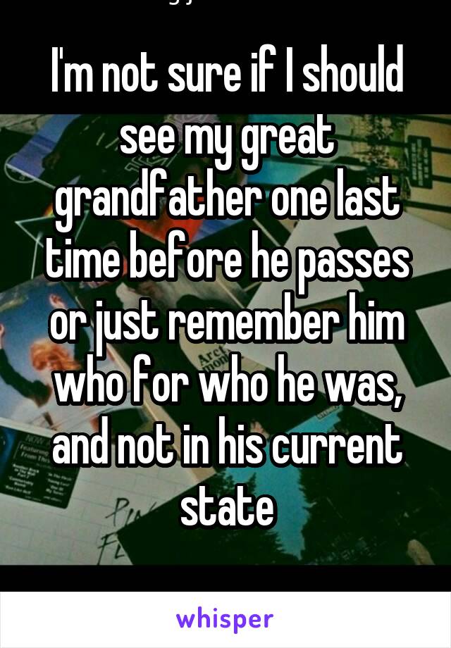 I'm not sure if I should see my great grandfather one last time before he passes or just remember him who for who he was, and not in his current state
