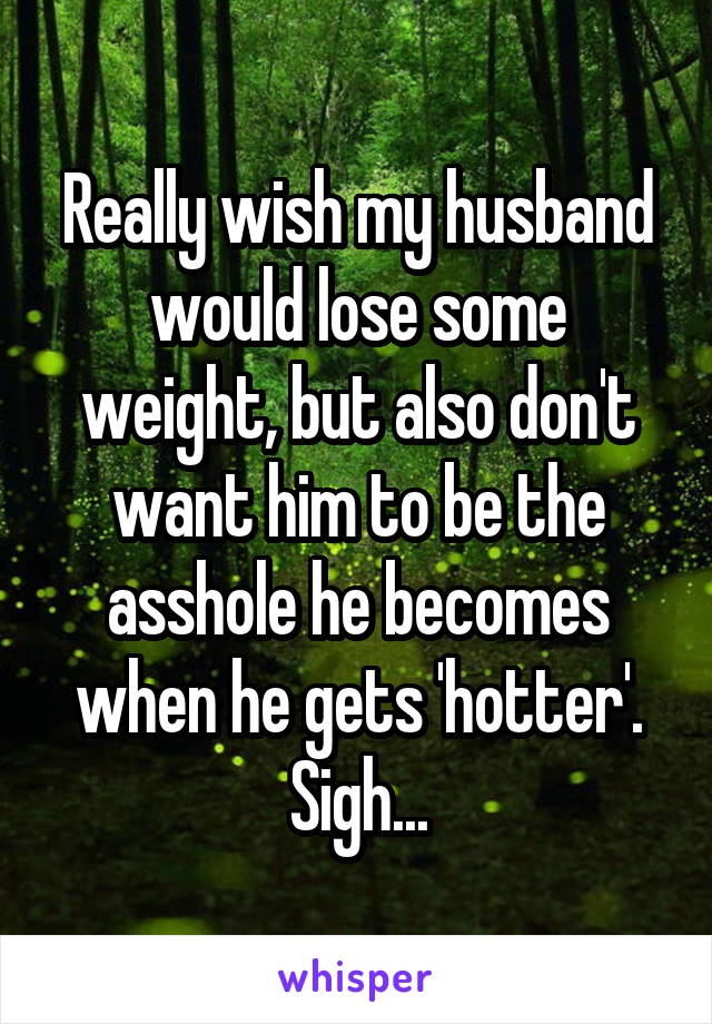 Really wish my husband would lose some weight, but also don't want him to be the asshole he becomes when he gets 'hotter'. Sigh...