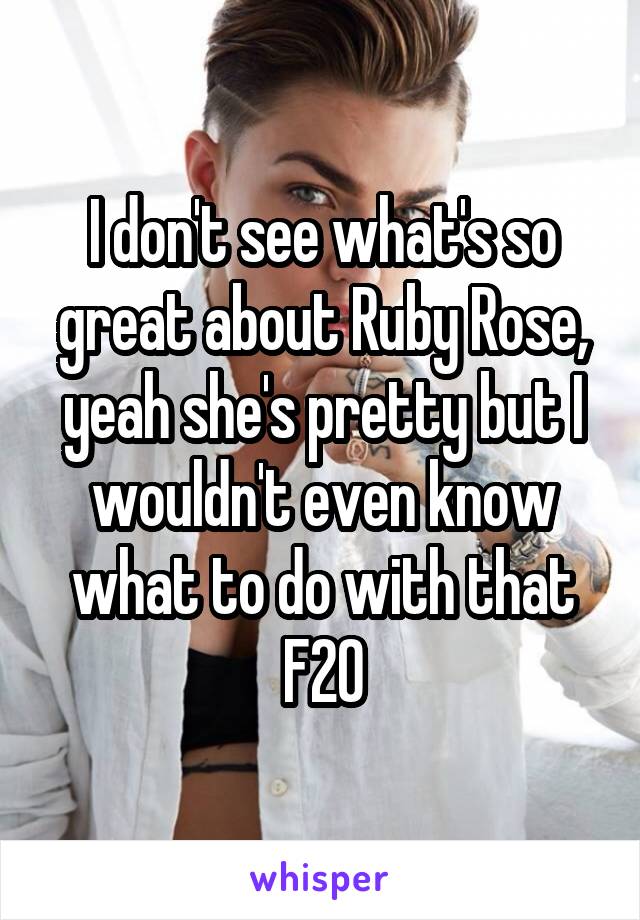 I don't see what's so great about Ruby Rose, yeah she's pretty but I wouldn't even know what to do with that
F20