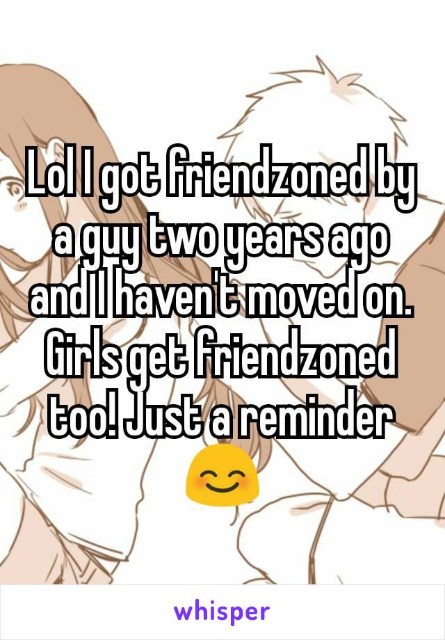 Lol I got friendzoned by a guy two years ago and I haven't moved on. Girls get friendzoned too! Just a reminder 😊