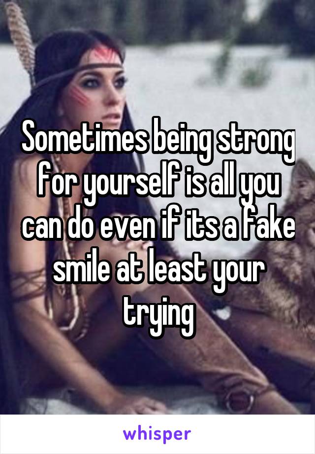 Sometimes being strong for yourself is all you can do even if its a fake smile at least your trying