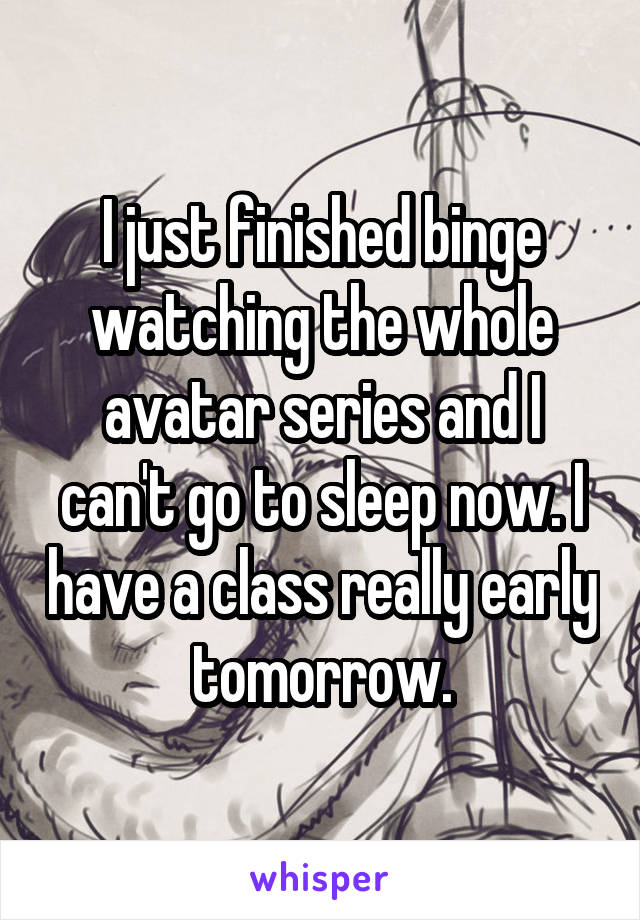 I just finished binge watching the whole avatar series and I can't go to sleep now. I have a class really early tomorrow.