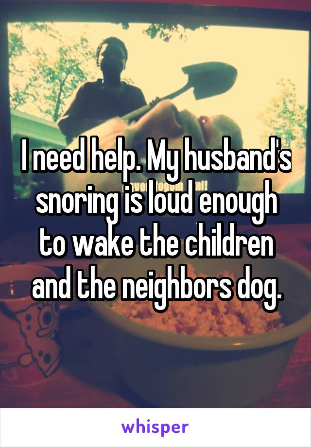 I need help. My husband's snoring is loud enough to wake the children and the neighbors dog.