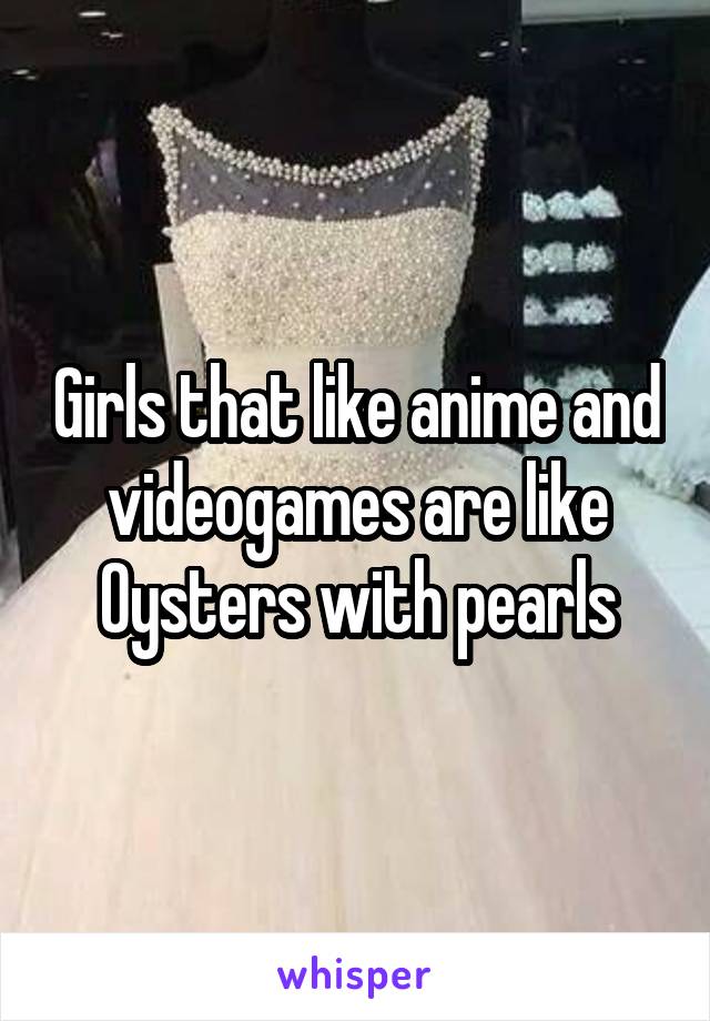 Girls that like anime and videogames are like Oysters with pearls