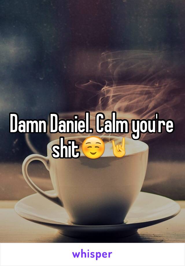 Damn Daniel. Calm you're shit☺️🤘