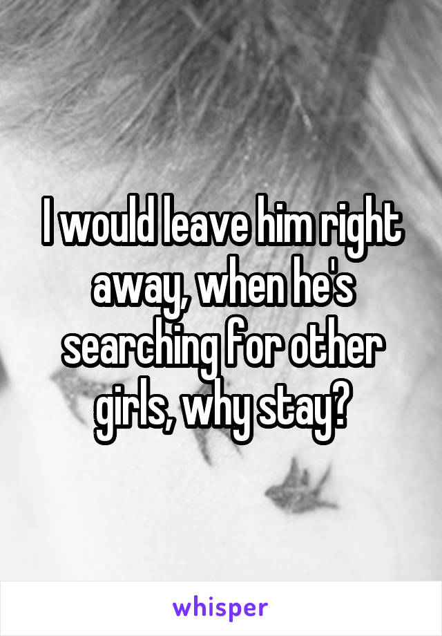 I would leave him right away, when he's searching for other girls, why stay?