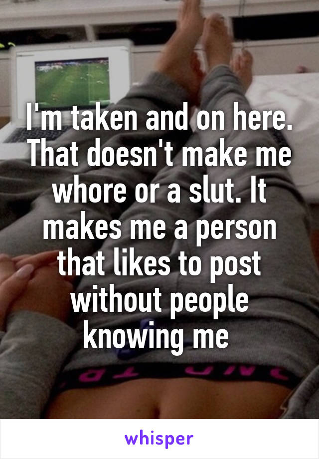 I'm taken and on here. That doesn't make me whore or a slut. It makes me a person that likes to post without people knowing me 