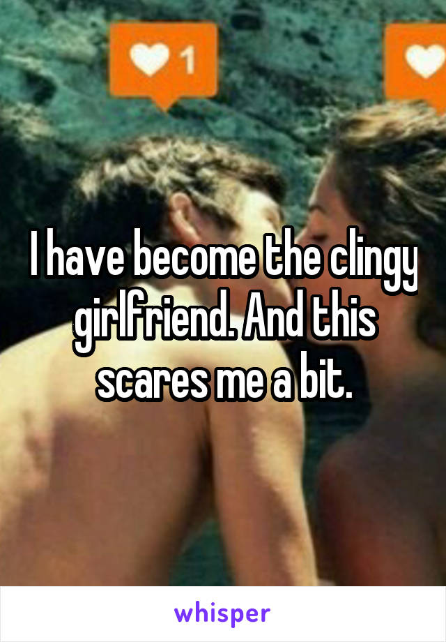 I have become the clingy girlfriend. And this scares me a bit.