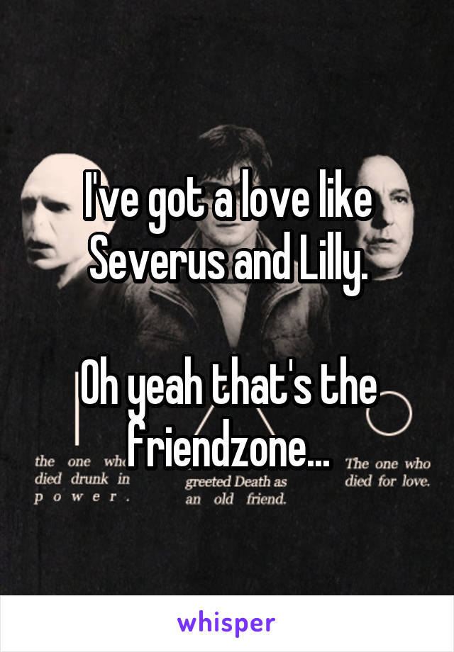 I've got a love like Severus and Lilly.

Oh yeah that's the friendzone...
