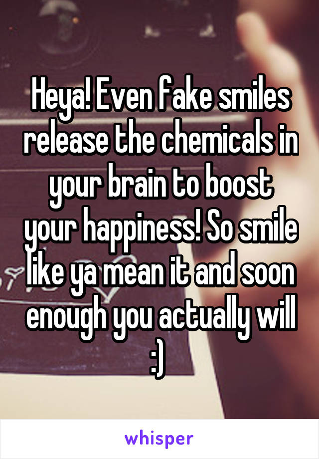 Heya! Even fake smiles release the chemicals in your brain to boost your happiness! So smile like ya mean it and soon enough you actually will :) 