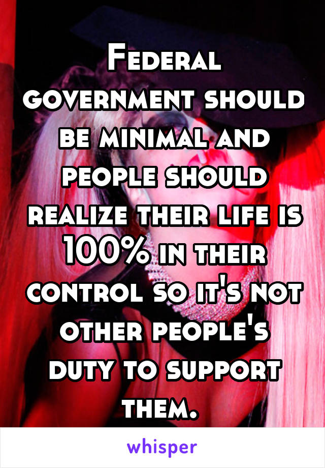 Federal government should be minimal and people should realize their life is 100% in their control so it's not other people's duty to support them. 