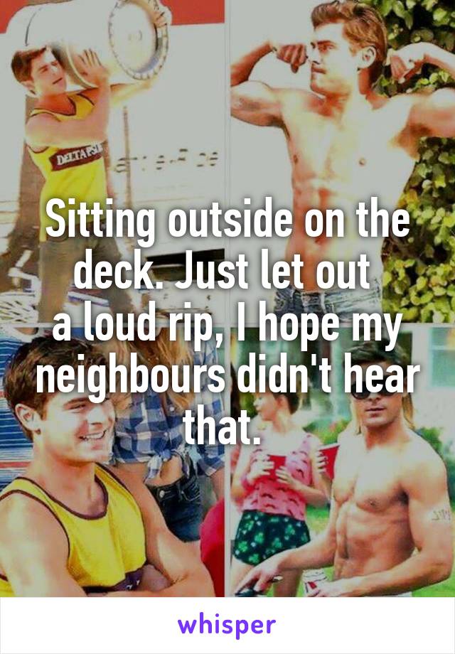 Sitting outside on the deck. Just let out 
a loud rip, I hope my neighbours didn't hear that. 