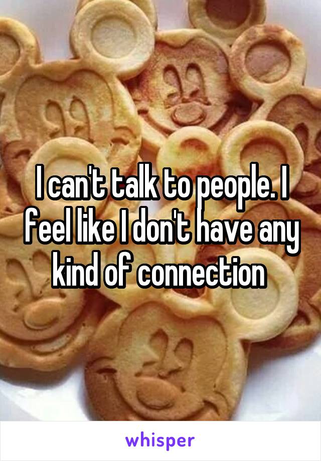 I can't talk to people. I feel like I don't have any kind of connection 