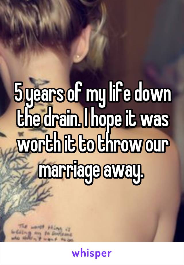 5 years of my life down the drain. I hope it was worth it to throw our marriage away. 