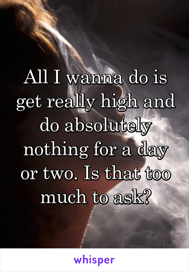 All I wanna do is get really high and do absolutely nothing for a day or two. Is that too much to ask?