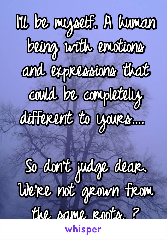 I'll be myself. A human being with emotions and expressions that could be completely different to yours.... 

So don't judge dear. We're not grown from the same roots. 😙