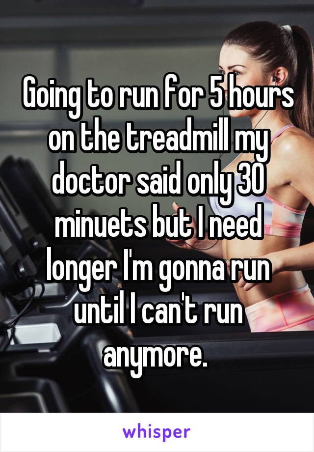 Going to run for 5 hours on the treadmill my doctor said only 30 minuets but I need longer I'm gonna run until I can't run anymore. 