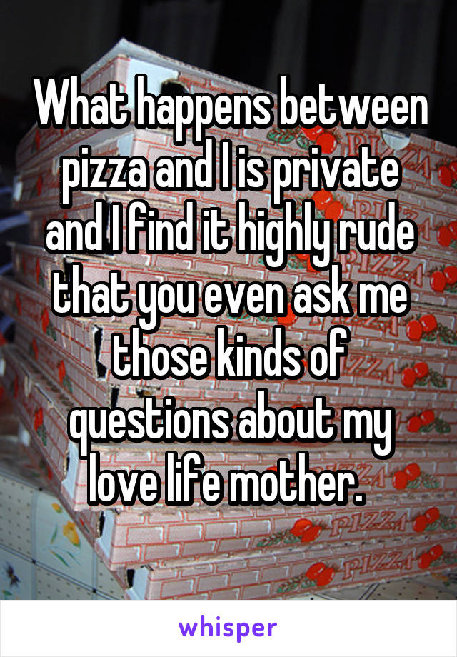 What happens between pizza and I is private and I find it highly rude that you even ask me those kinds of questions about my love life mother. 
